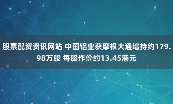 股票配资资讯网站 中国铝业获摩根大通增持约179.98万股 每股作价约13.45港元
