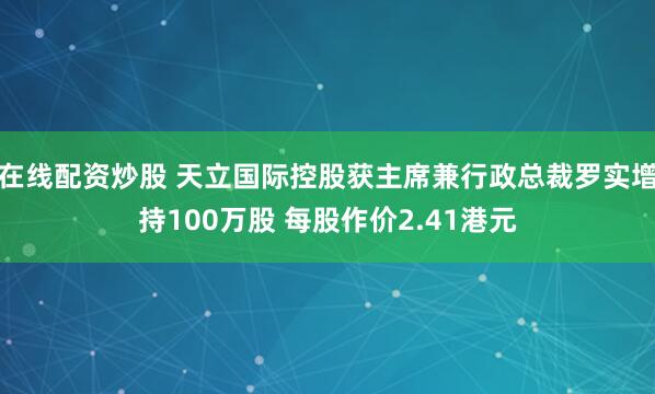 在线配资炒股 天立国际控股获主席兼行政总裁罗实增持100万股 每股作价2.41港元
