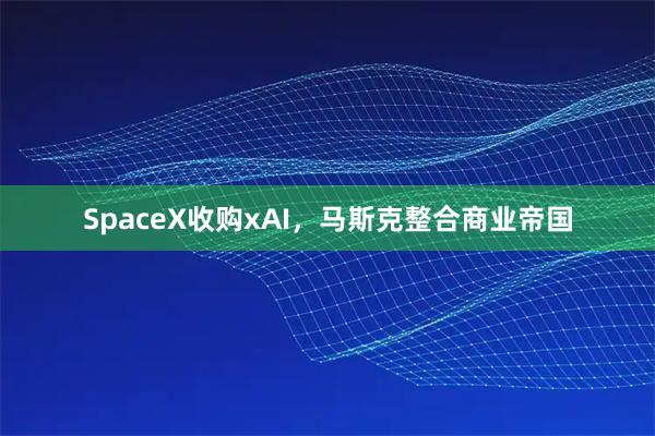 SpaceX收购xAI，马斯克整合商业帝国