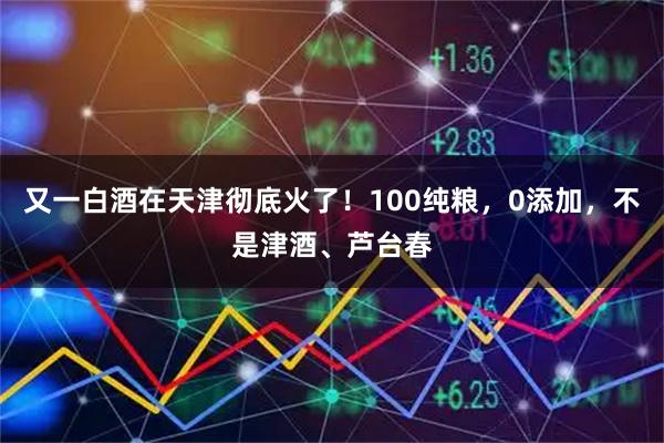又一白酒在天津彻底火了!100纯粮,0添加,不是津酒、芦台春