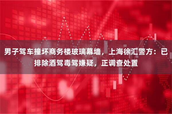 男子驾车撞坏商务楼玻璃幕墙，上海徐汇警方：已排除酒驾毒驾嫌疑，正调查处置