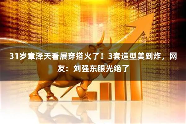 31岁章泽天看展穿搭火了！3套造型美到炸，网友：刘强东眼光绝了