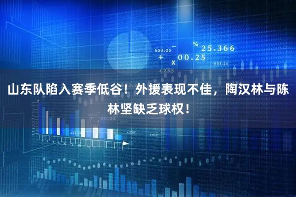 山东队陷入赛季低谷!外援表现不佳,陶汉林与陈林坚缺乏球权!