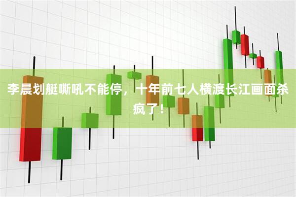 李晨划艇嘶吼不能停，十年前七人横渡长江画面杀疯了！
