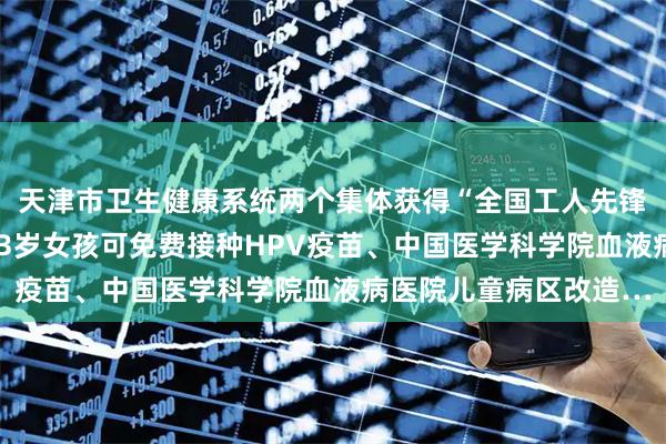 天津市卫生健康系统两个集体获得“全国工人先锋号”荣誉称号、本市13岁女孩可免费接种HPV疫苗、中国医学科学院血液病医院儿童病区改造…