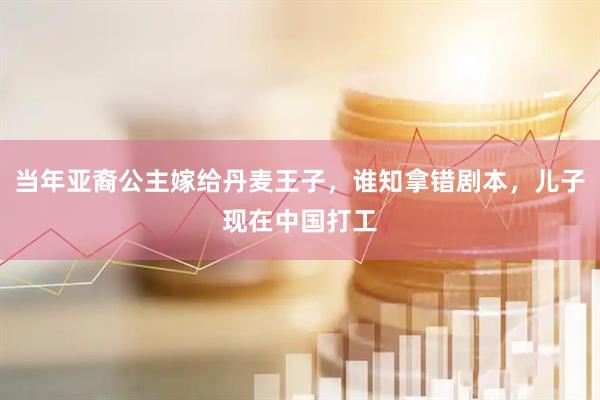 当年亚裔公主嫁给丹麦王子，谁知拿错剧本，儿子现在中国打工