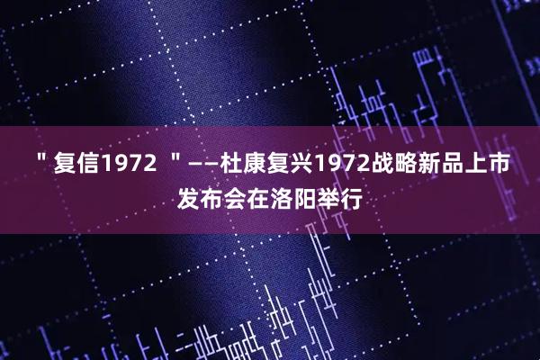 ＂复信1972 ＂——杜康复兴1972战略新品上市发布会在洛阳举行