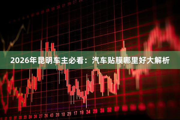 2026年昆明车主必看：汽车贴膜哪里好大解析
