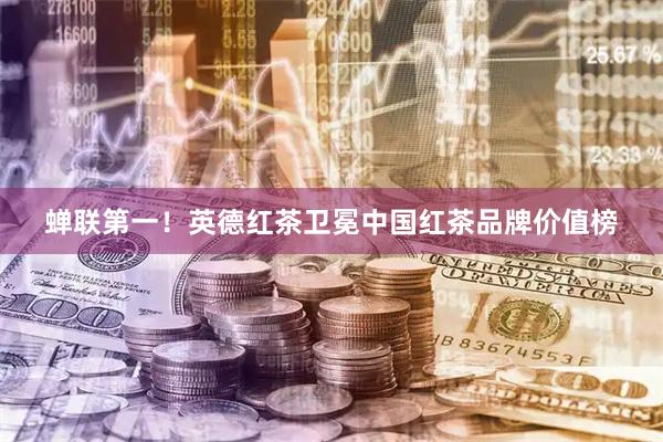 蝉联第一！英德红茶卫冕中国红茶品牌价值榜