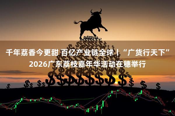 千年荔香今更甜 百亿产业链全球丨“广货行天下”2026广东荔枝嘉年华活动在穗举行