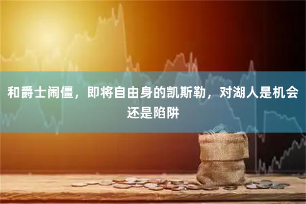 和爵士闹僵，即将自由身的凯斯勒，对湖人是机会还是陷阱